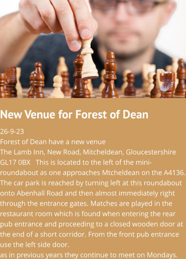 New Venue for Forest of Dean 26-9-23Forest of Dean have a new venue The Lamb Inn, New Road, Mitcheldean, Gloucestershire GL17 0BX   This is located to the left of the mini-roundabout as one approaches Mtcheldean on the A4136. The car park is reached by turning left at this roundabout onto Abenhall Road and then almost immediately right through the entrance gates. Matches are played in the restaurant room which is found when entering the rear pub entrance and proceeding to a closed wooden door at the end of a short corridor. From the front pub entrance use the left side door.as in previous years they continue to meet on Mondays.